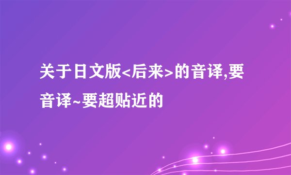 关于日文版<后来>的音译,要音译~要超贴近的