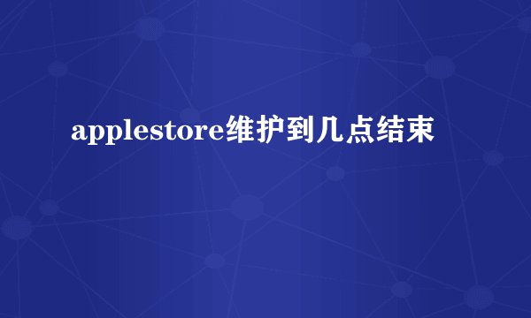 applestore维护到几点结束