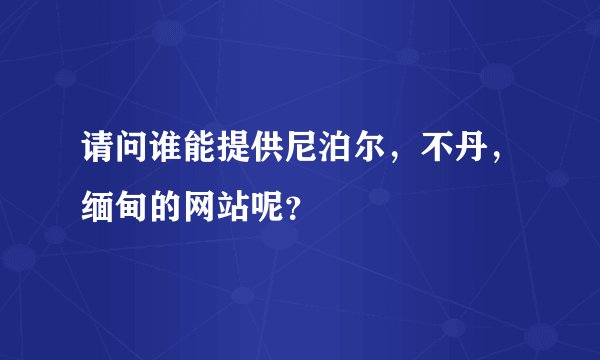 请问谁能提供尼泊尔，不丹，缅甸的网站呢？