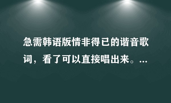 急需韩语版情非得已的谐音歌词，看了可以直接唱出来。。。谢谢
