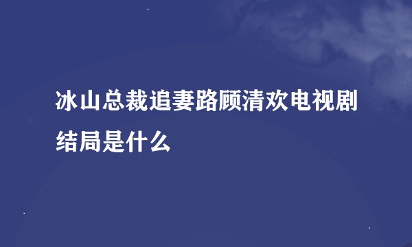 冰山总裁追妻路顾清欢电视剧结局是什么