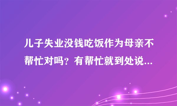 儿子失业没钱吃饭作为母亲不帮忙对吗？有帮忙就到处说自己儿子吃了她多少钱