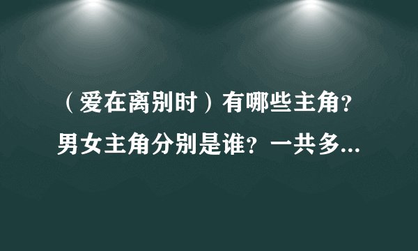 （爱在离别时）有哪些主角？男女主角分别是谁？一共多少集？什么时候拍的？