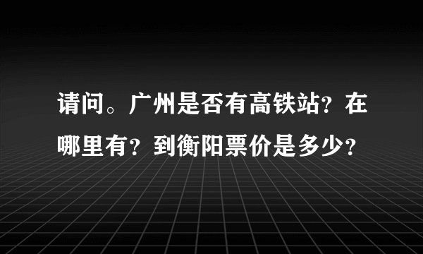 请问。广州是否有高铁站？在哪里有？到衡阳票价是多少？