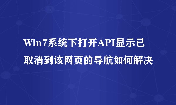 Win7系统下打开API显示已取消到该网页的导航如何解决