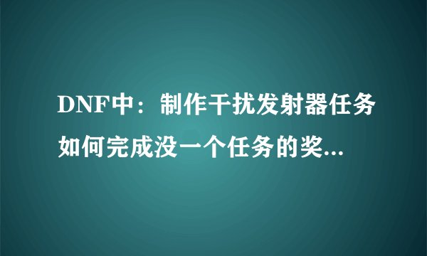DNF中：制作干扰发射器任务如何完成没一个任务的奖励是什么东西？