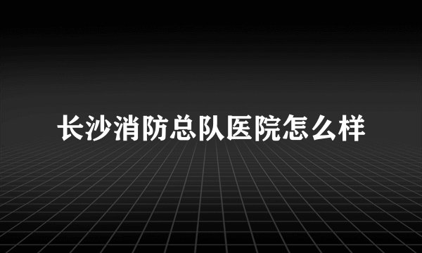 长沙消防总队医院怎么样