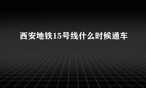 西安地铁15号线什么时候通车