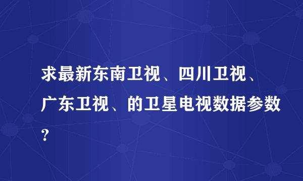 求最新东南卫视、四川卫视、广东卫视、的卫星电视数据参数？