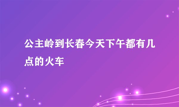 公主岭到长春今天下午都有几点的火车