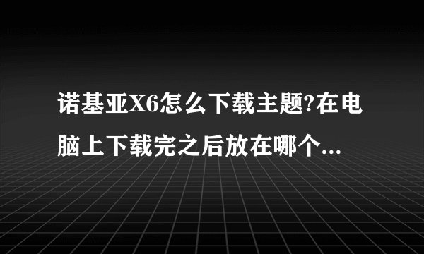 诺基亚X6怎么下载主题?在电脑上下载完之后放在哪个文件夹里?手机上能找到吗?