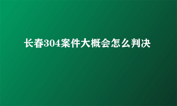 长春304案件大概会怎么判决