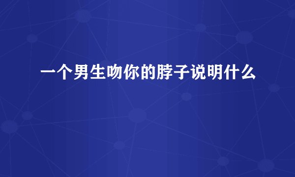 一个男生吻你的脖子说明什么