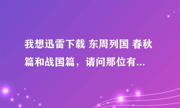 我想迅雷下载 东周列国 春秋篇和战国篇，请问那位有啊。是否可以提供。非常感谢啊！！！！