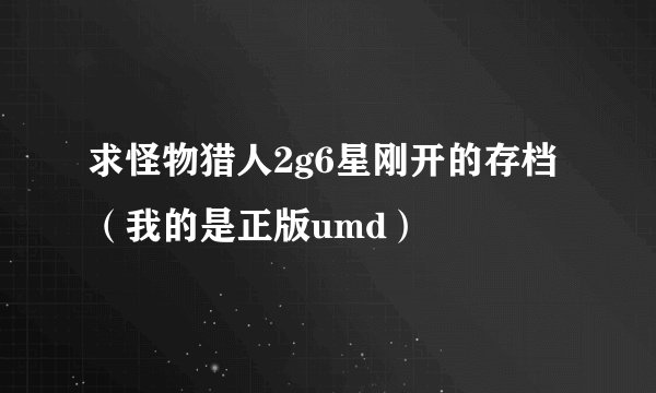 求怪物猎人2g6星刚开的存档（我的是正版umd）