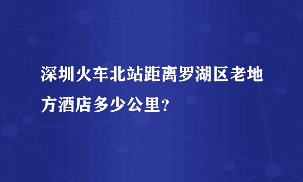 深圳火车北站距离罗湖区老地方酒店多少公里？