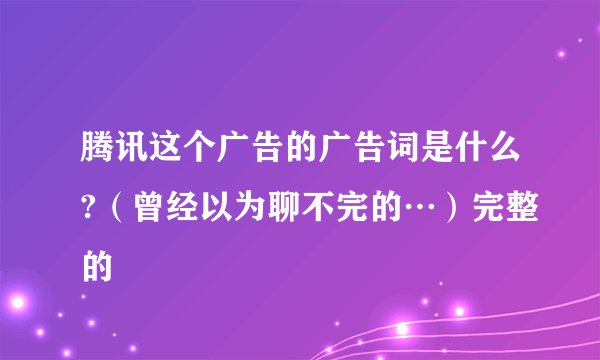 腾讯这个广告的广告词是什么?（曾经以为聊不完的…）完整的