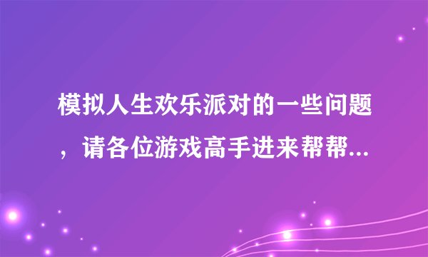 模拟人生欢乐派对的一些问题,请各位游戏高手进来帮帮我!谢谢!