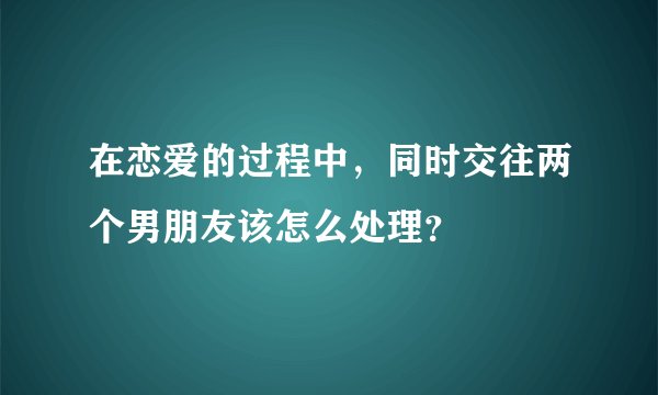 在恋爱的过程中，同时交往两个男朋友该怎么处理？