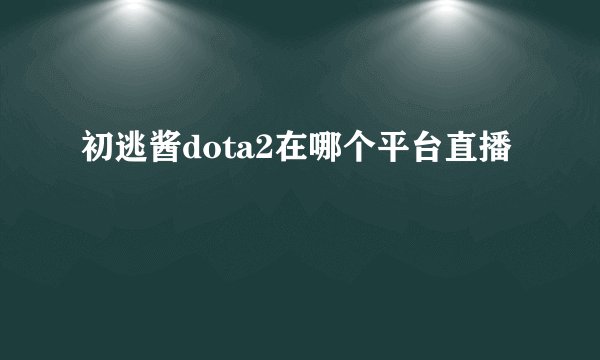 初逃酱dota2在哪个平台直播