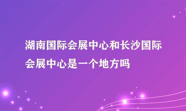 湖南国际会展中心和长沙国际会展中心是一个地方吗