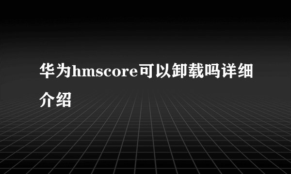 华为hmscore可以卸载吗详细介绍
