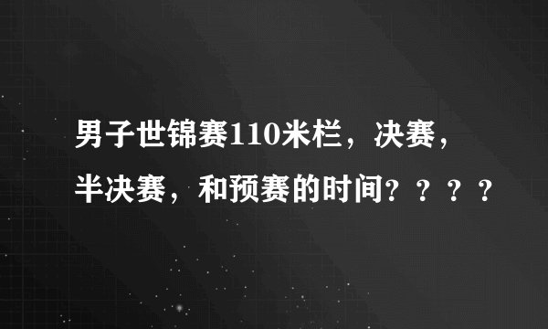 男子世锦赛110米栏，决赛，半决赛，和预赛的时间？？？？