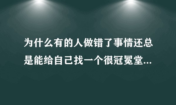 为什么有的人做错了事情还总是能给自己找一个很冠冕堂皇的理由呢？有人能告诉我吗？