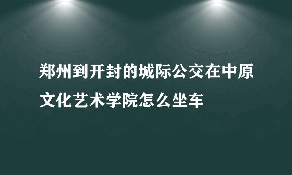 郑州到开封的城际公交在中原文化艺术学院怎么坐车