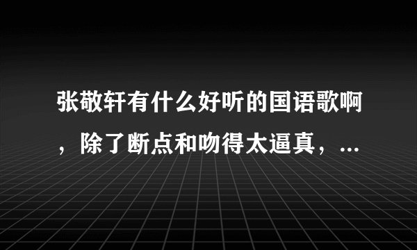 张敬轩有什么好听的国语歌啊,除了断点和吻得太逼真,我不要听粤语歌…