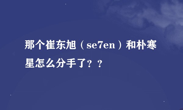 那个崔东旭（se7en）和朴寒星怎么分手了？？