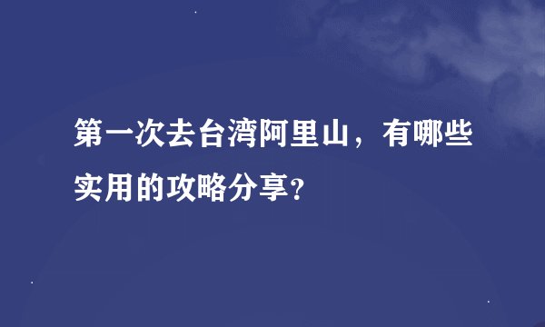 第一次去台湾阿里山，有哪些实用的攻略分享？