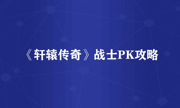 《轩辕传奇》战士PK攻略