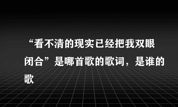 “看不清的现实已经把我双眼闭合”是哪首歌的歌词,是谁的歌