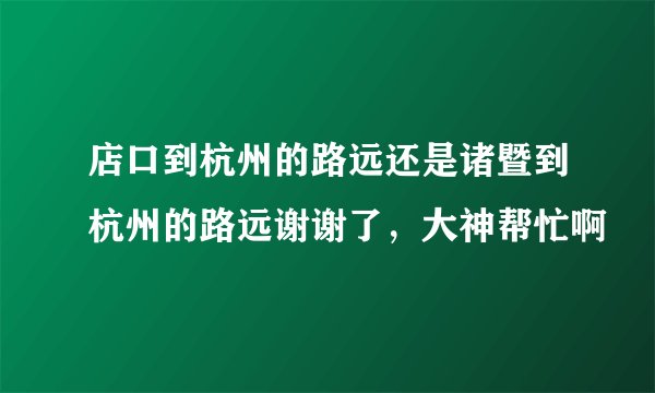店口到杭州的路远还是诸暨到杭州的路远谢谢了，大神帮忙啊