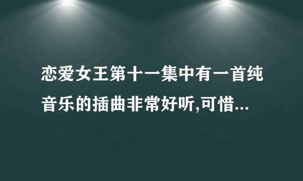 恋爱女王第十一集中有一首纯音乐的插曲非常好听,可惜不知道叫什么名子,希望有哪位知道的告诉我一声..谢谢,