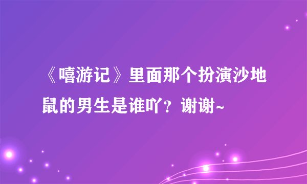 《嘻游记》里面那个扮演沙地鼠的男生是谁吖？谢谢~