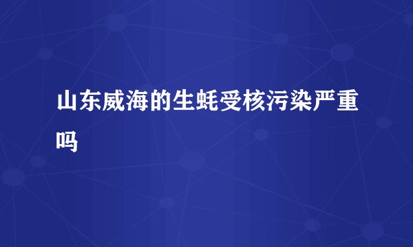 山东威海的生蚝受核污染严重吗