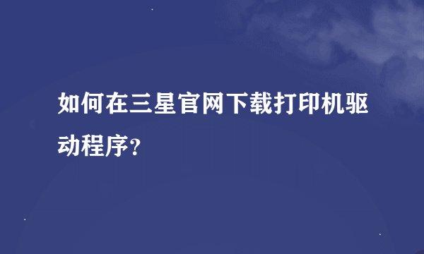 如何在三星官网下载打印机驱动程序？
