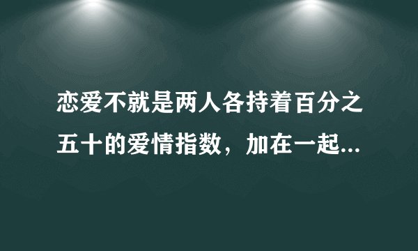 恋爱不就是两人各持着百分之五十的爱情指数，加在一起成为百分百的美满幸福吗？包容对方，迁就对方，苦难