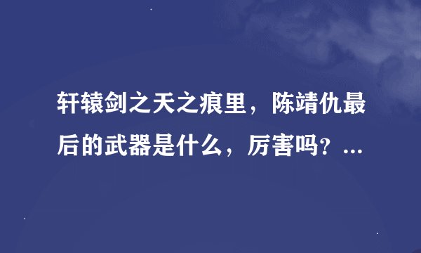 轩辕剑之天之痕里，陈靖仇最后的武器是什么，厉害吗？？他是大地皇者吗？