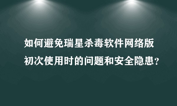 如何避免瑞星杀毒软件网络版初次使用时的问题和安全隐患？