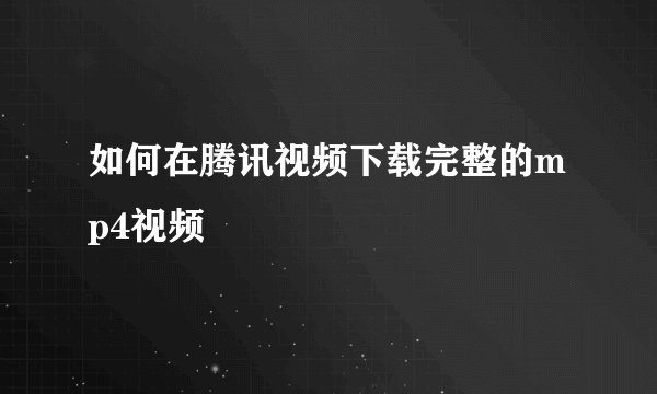 如何在腾讯视频下载完整的mp4视频