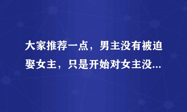 大家推荐一点，男主没有被迫娶女主，只是开始对女主没有感觉，后来爱上女主的现代言情小说