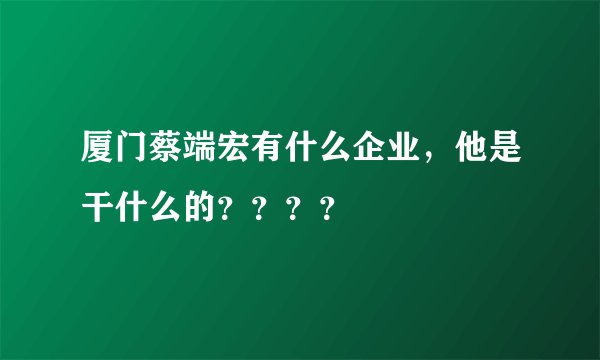 厦门蔡端宏有什么企业，他是干什么的？？？？