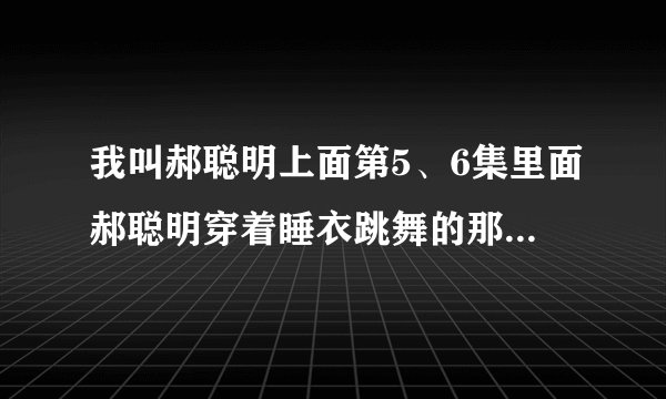 我叫郝聪明上面第5、6集里面郝聪明穿着睡衣跳舞的那个是什么歌曲？