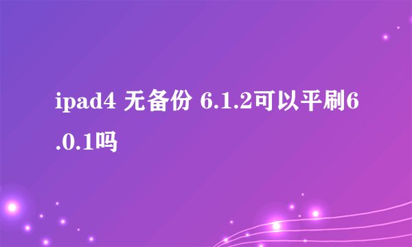 ipad4 无备份 6.1.2可以平刷6.0.1吗