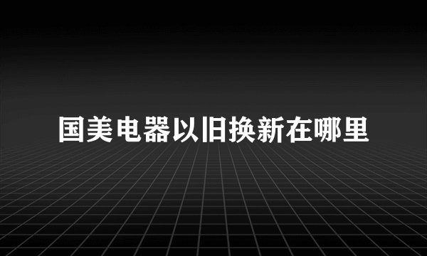 国美电器以旧换新在哪里