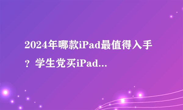2024年哪款iPad最值得入手？学生党买iPad哪一款好 ?2024年iPad选购指南