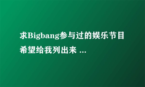 求Bigbang参与过的娱乐节目 希望给我列出来 用韩语写也没事 谢谢